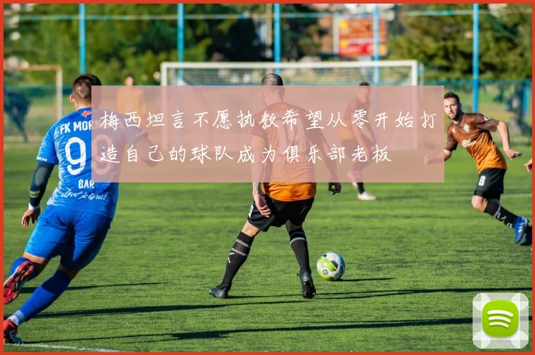 梅西坦言不愿执教希望从零开始打造自己的球队成为俱乐部老板