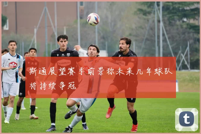 斯通展望赛季前景称未来几年球队将持续争冠