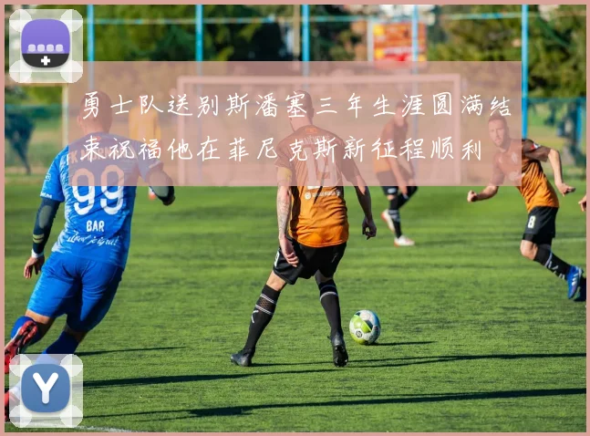 勇士队送别斯潘塞三年生涯圆满结束祝福他在菲尼克斯新征程顺利