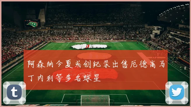 阿森纳今夏或创纪录出售厄德高马丁内利等多名球星