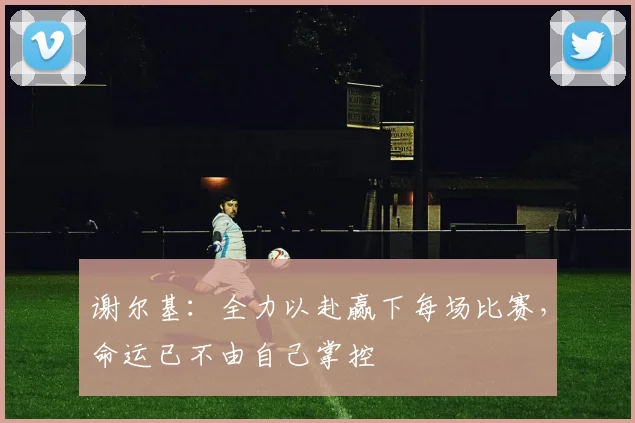 谢尔基：全力以赴赢下每场比赛，命运已不由自己掌控
