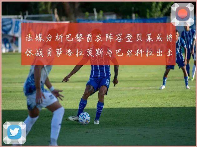 法媒分析巴黎首发阵容登贝莱或将休战贡萨洛拉莫斯与巴尔科拉出击