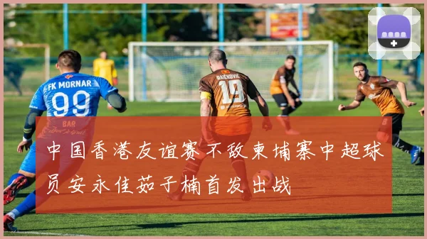 中国香港友谊赛不敌柬埔寨中超球员安永佳茹子楠首发出战