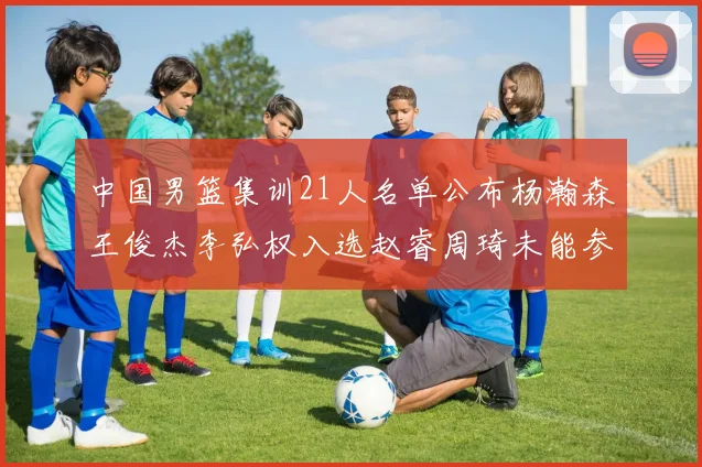 中国男篮集训21人名单公布杨瀚森王俊杰李弘权入选赵睿周琦未能参加
