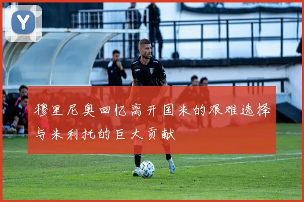 穆里尼奥回忆离开国米的艰难选择与米利托的巨大贡献