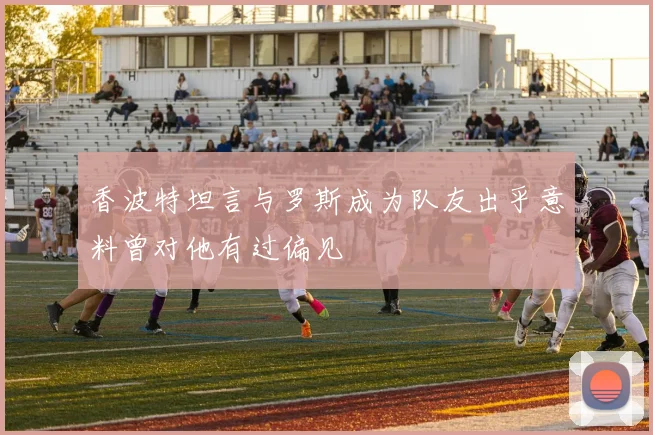 香波特坦言与罗斯成为队友出乎意料曾对他有过偏见