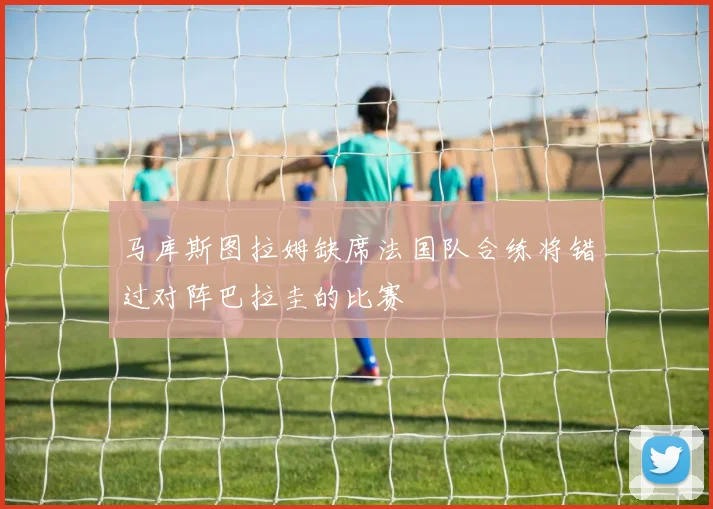 马库斯图拉姆缺席法国队合练将错过对阵巴拉圭的比赛
