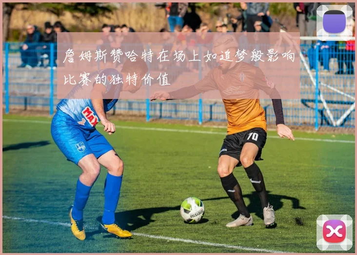 詹姆斯赞哈特在场上如追梦般影响比赛的独特价值