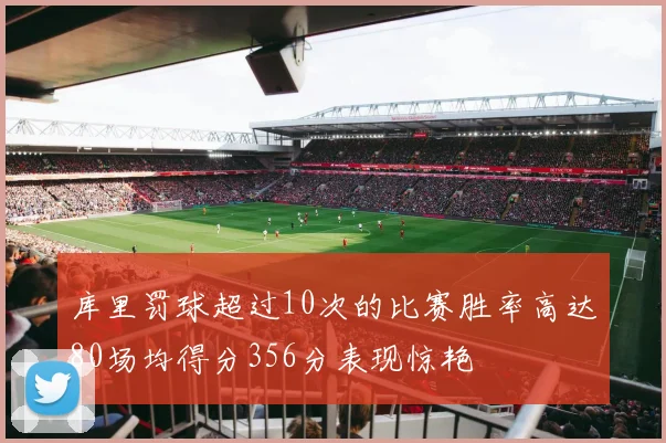库里罚球超过10次的比赛胜率高达80场均得分356分表现惊艳