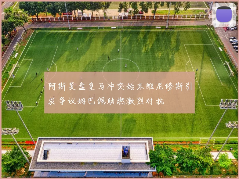 阿斯复盘皇马冲突始末维尼修斯引发争议姆巴佩助燃激烈对抗