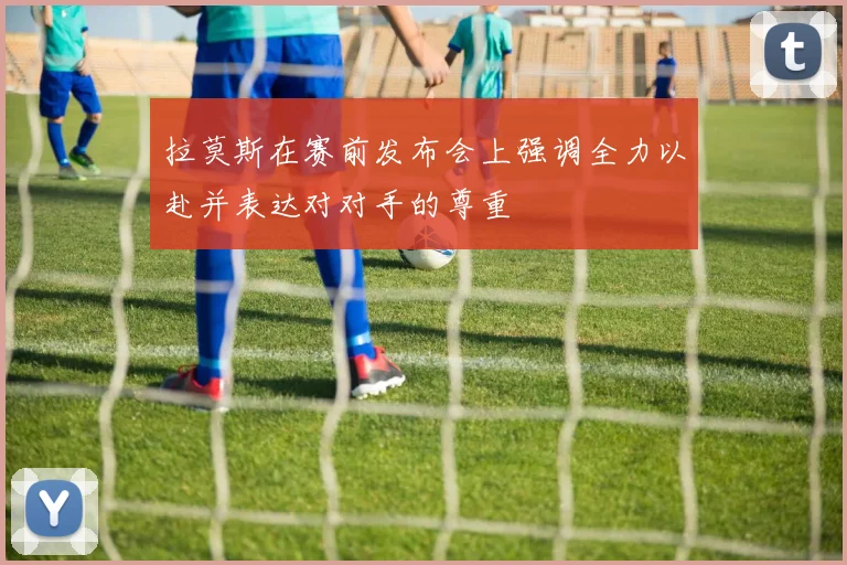 拉莫斯在赛前发布会上强调全力以赴并表达对对手的尊重