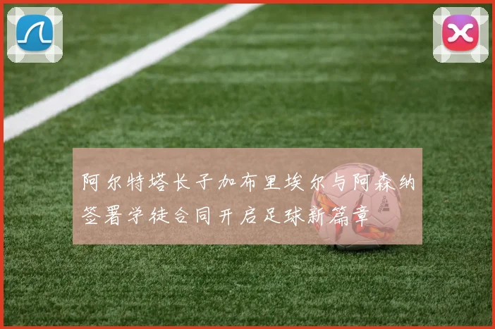 阿尔特塔长子加布里埃尔与阿森纳签署学徒合同开启足球新篇章