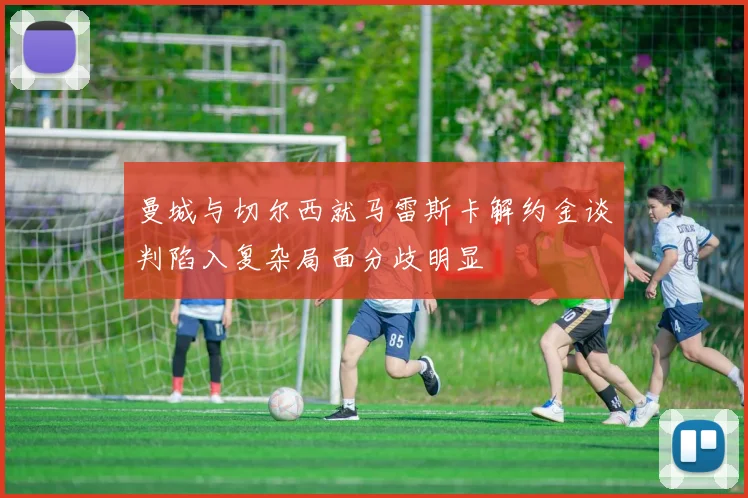 曼城与切尔西就马雷斯卡解约金谈判陷入复杂局面分歧明显