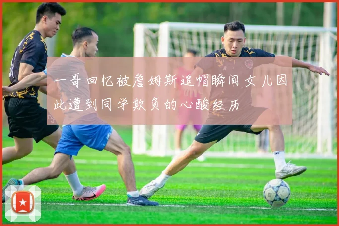 一哥回忆被詹姆斯追帽瞬间女儿因此遭到同学欺负的心酸经历
