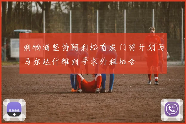 利物浦坚持阿利松首发门将计划马马尔达什维利寻求外租机会