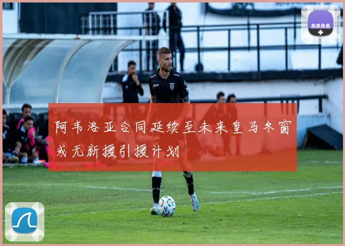 阿韦洛亚合同延续至未来皇马冬窗或无新援引援计划