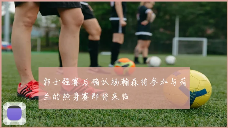郭士强赛后确认杨瀚森将参加与荷兰的热身赛即将来临