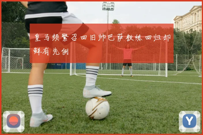 皇马频繁召回旧帅巴萨教练回归却鲜有先例