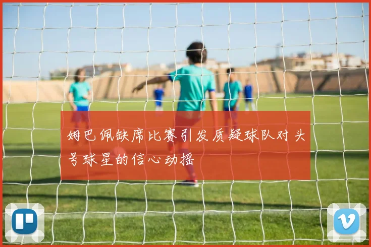 姆巴佩缺席比赛引发质疑球队对头号球星的信心动摇