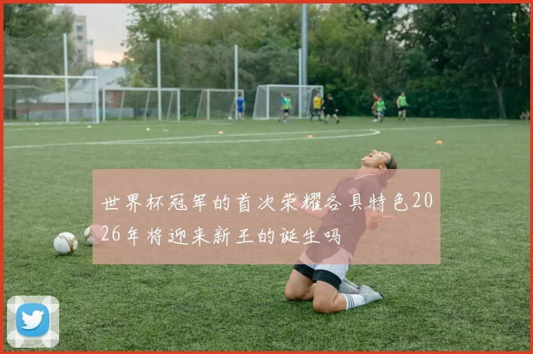 世界杯冠军的首次荣耀各具特色2026年将迎来新王的诞生吗