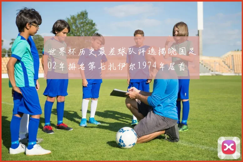 世界杯历史最差球队评选揭晓国足02年排名第七扎伊尔1974年居首