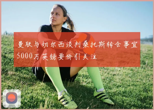 曼联与切尔西谈判桑托斯转会事宜5000万英镑要价引关注