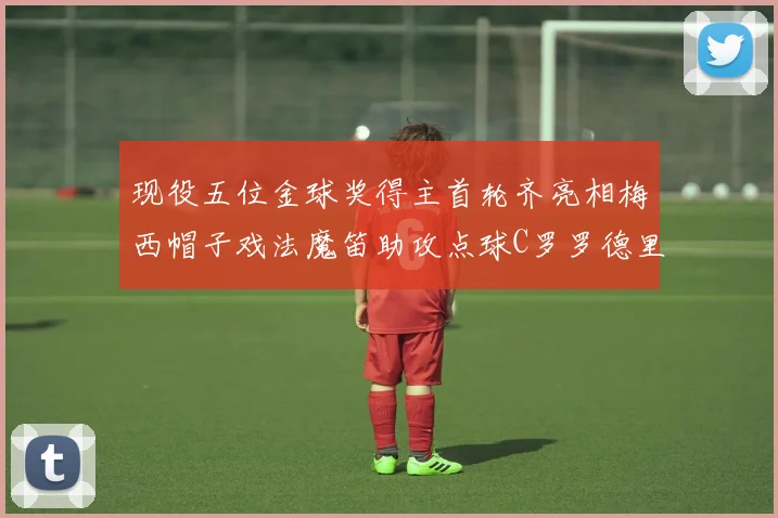 现役五位金球奖得主首轮齐亮相梅西帽子戏法魔笛助攻点球C罗罗德里握手言和