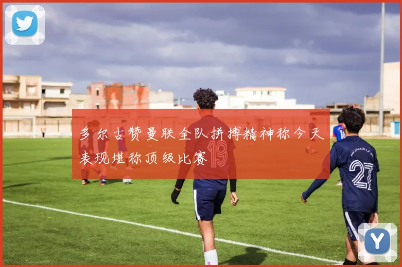 多尔古赞曼联全队拼搏精神称今天表现堪称顶级比赛