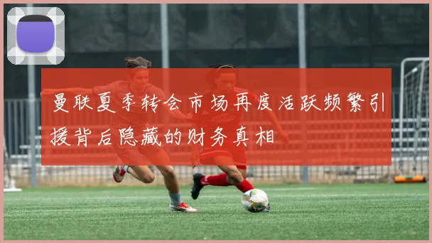 曼联夏季转会市场再度活跃频繁引援背后隐藏的财务真相