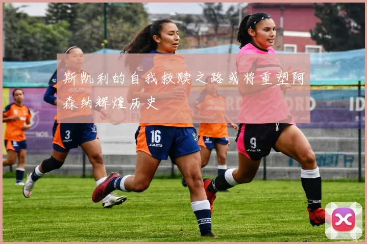 斯凯利的自我救赎之路或将重塑阿森纳辉煌历史